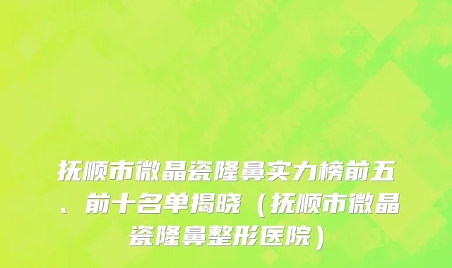 抚顺市微晶瓷隆鼻实力榜前五、前十名单揭晓（抚顺市微晶瓷隆鼻整形医院）