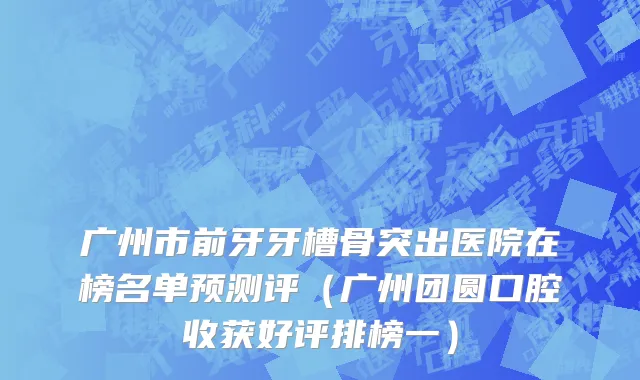 广州市前牙牙槽骨突出医院在榜名单预测评（广州团圆口腔收获好评排榜一）
