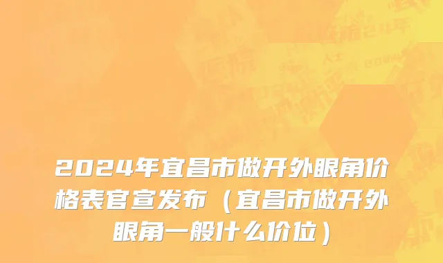 2024年宜昌市做开外眼角价格表官宣发布（宜昌市做开外眼角一般什么价位）