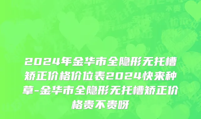 2024年金华市全隐形无托槽矫正价格价位表2024快来种草-金华市全隐形无托槽矫正价格贵不贵呀