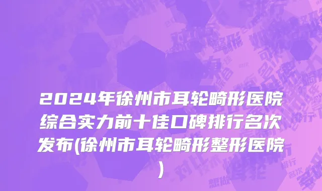 2024年徐州市耳轮畸形医院综合实力前十佳口碑排行名次发布(徐州市耳轮畸形整形医院)