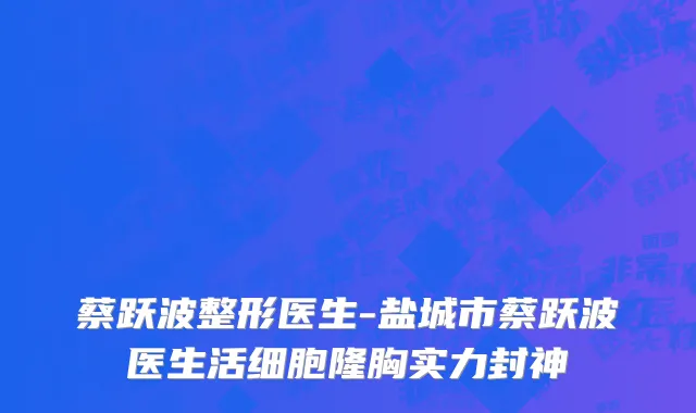 蔡跃波整形医生-盐城市蔡跃波医生活细胞隆胸实力封神