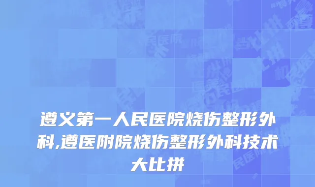 遵义第一人民医院烧伤整形外科,遵医附院烧伤整形外科技术大比拼