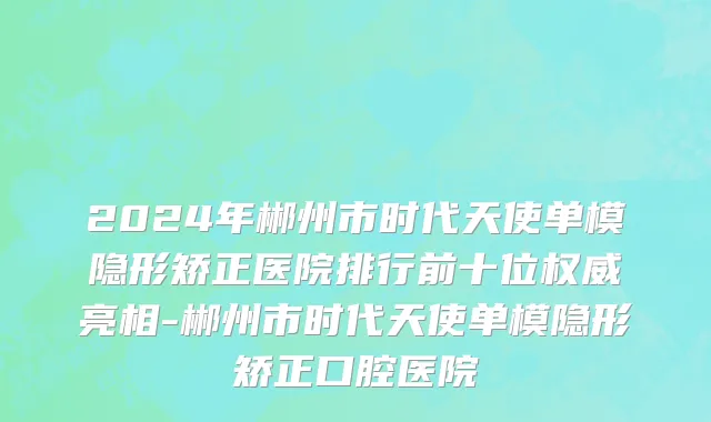 2024年郴州市时代天使单模隐形矫正医院排行前十位权威亮相-郴州市时代天使单模隐形矫正口腔医院