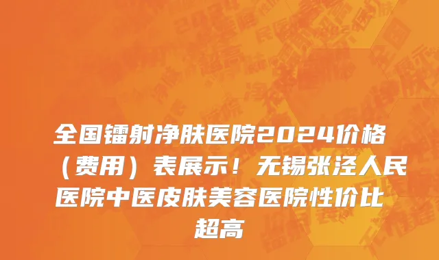 全国镭射净肤医院2024价格（费用）表展示！无锡张泾人民医院中医皮肤美容医院性价比超高