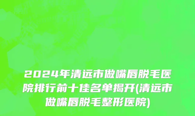 2024年清远市做嘴唇脱毛医院排行前十佳名单揭开(清远市做嘴唇脱毛整形医院)