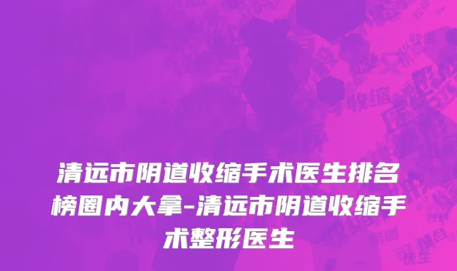 清远市阴道收缩手术医生排名榜圈内大拿-清远市阴道收缩手术整形医生