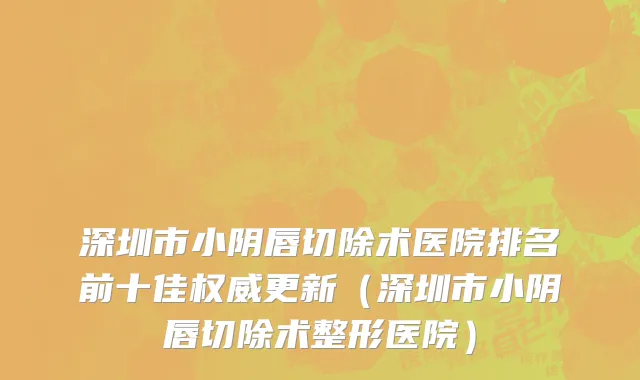 深圳市小阴唇切除术医院排名前十佳权威更新（深圳市小阴唇切除术整形医院）