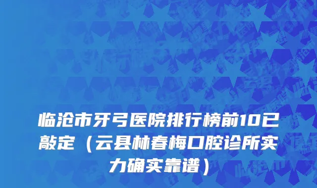 临沧市牙弓医院排行榜前10已敲定（云县林春梅口腔诊所实力确实靠谱）