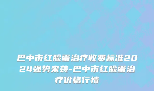 巴中市红脸蛋治疗收费标准2024强势来袭-巴中市红脸蛋治疗价格行情
