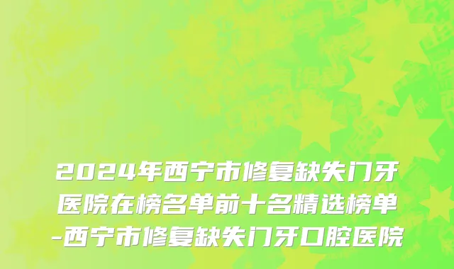 2024年西宁市修复缺失门牙医院在榜名单前十名精选榜单-西宁市修复缺失门牙口腔医院