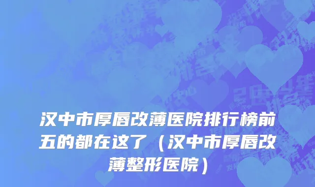 汉中市厚唇改薄医院排行榜前五的都在这了（汉中市厚唇改薄整形医院）