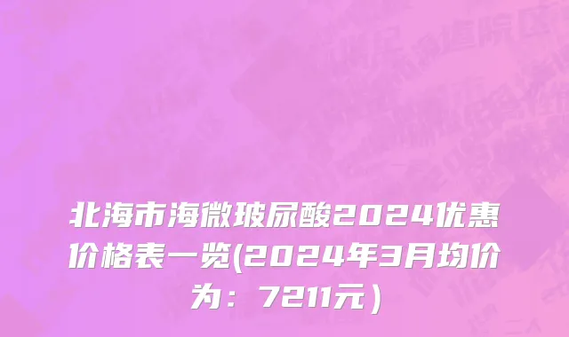 北海市海微玻尿酸2024优惠价格表一览(2024年3月均价为：7211元）