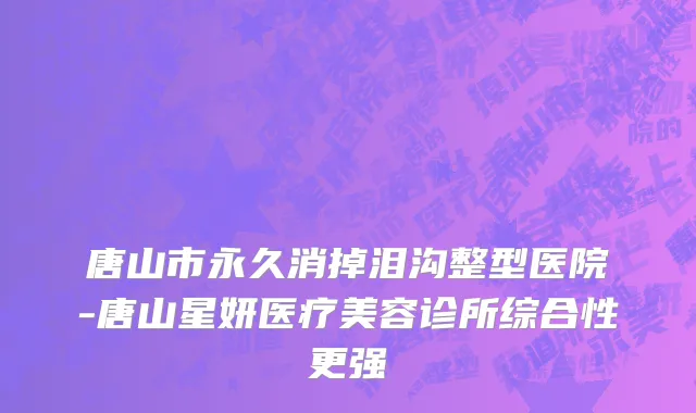 唐山市永久消掉泪沟整型医院-唐山星妍医疗美容诊所综合性更强