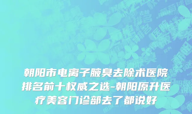 朝阳市电离子腋臭去除术医院排名前十权威之选-朝阳原升医疗美容门诊部去了都说好