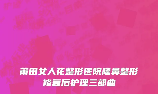 莆田女人花整形医院隆鼻整形修复后护理三部曲