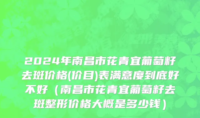 2024年南昌市花青宜葡萄籽去斑价格(价目)表满意度到底好不好（南昌市花青宜葡萄籽去斑整形价格大概是多少钱）