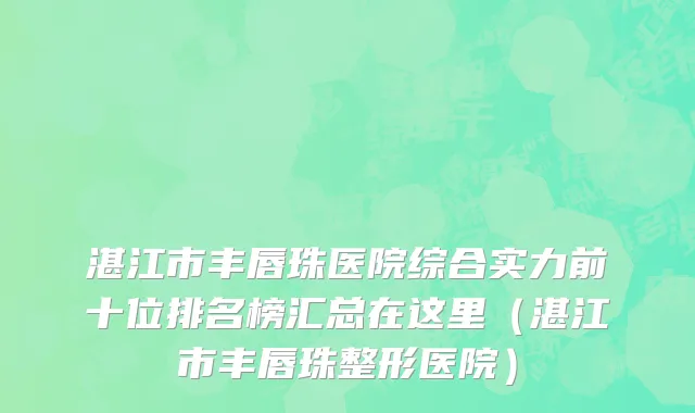 湛江市丰唇珠医院综合实力前十位排名榜汇总在这里（湛江市丰唇珠整形医院）