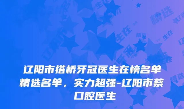 辽阳市搭桥牙冠医生在榜名单精选名单，实力超强-辽阳市蔡玥口腔医生