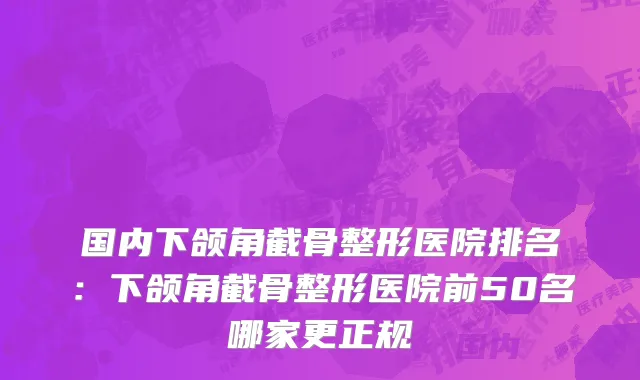 国内下颌角截骨整形医院排名：下颌角截骨整形医院前50名哪家更正规