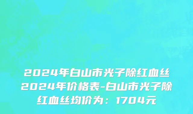 2024年白山市光子除红血丝2024年价格表-白山市光子除红血丝均价为：1704元