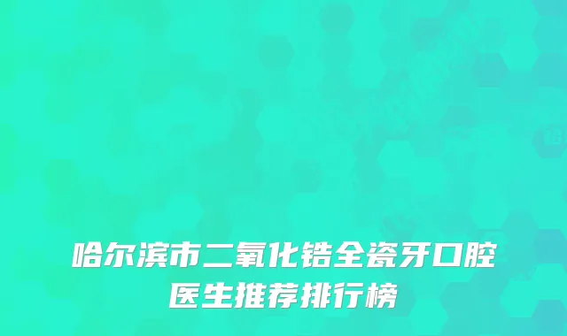 哈尔滨市二氧化锆全瓷牙口腔医生推荐排行榜