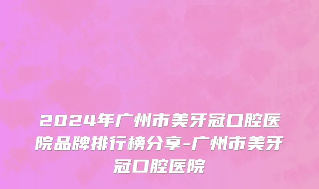 2024年广州市美牙冠口腔医院品牌排行榜分享-广州市美牙冠口腔医院