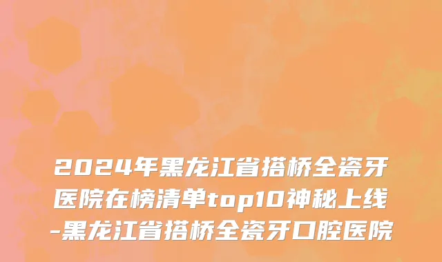 2024年黑龙江省搭桥全瓷牙医院在榜清单top10神秘上线-黑龙江省搭桥全瓷牙口腔医院