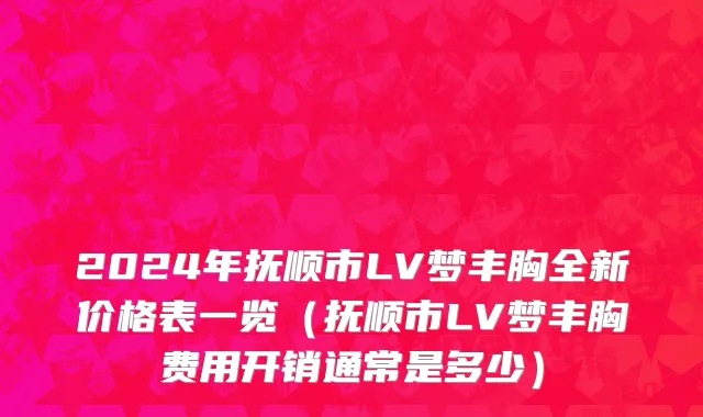 2024年抚顺市LV梦丰胸全新价格表一览（抚顺市LV梦丰胸费用开销通常是多少）