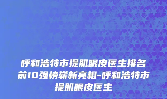 呼和浩特市提肌眼皮医生排名前10强榜崭新亮相-呼和浩特市提肌眼皮医生