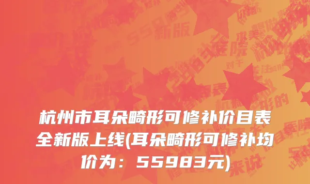 杭州市耳朵畸形可修补价目表全新版上线(耳朵畸形可修补均价为：55983元)