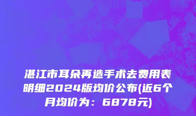 湛江市耳朵再造手术去费用表明细2024版均价公布(近6个月均价为：6878元)