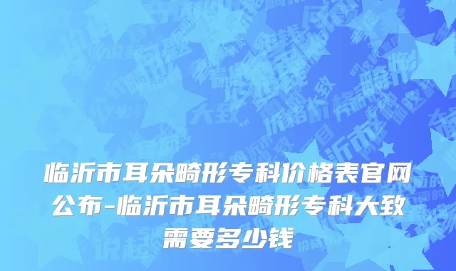 临沂市耳朵畸形专科价格表官网公布-临沂市耳朵畸形专科大致需要多少钱