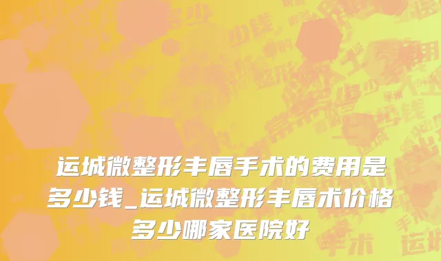 运城微整形丰唇手术的费用是多少钱_运城微整形丰唇术价格多少哪家医院好