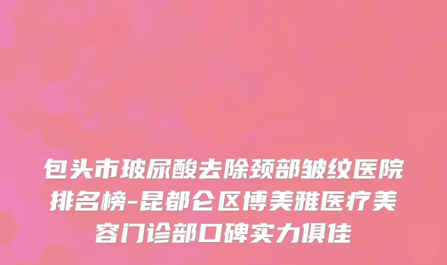 包头市玻尿酸去除颈部皱纹医院排名榜-昆都仑区博美雅医疗美容门诊部口碑实力俱佳