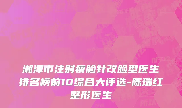 湘潭市注射瘦脸针改脸型医生排名榜前10综合大评选-陈瑞红整形医生