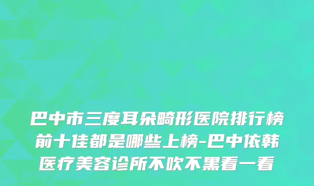 巴中市三度耳朵畸形医院排行榜前十佳都是哪些上榜-巴中依韩医疗美容诊所不吹不黑看一看