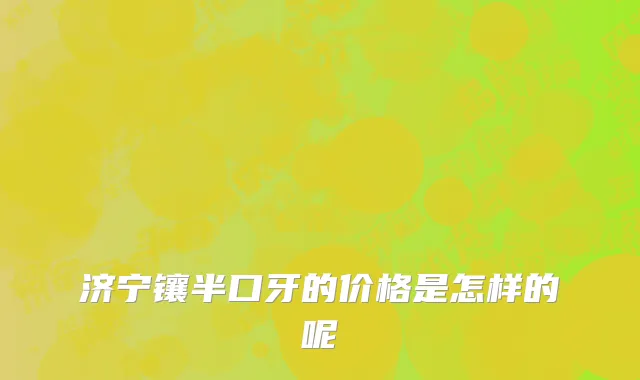 济宁镶半口牙的价格是怎样的呢