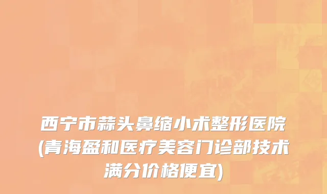 西宁市蒜头鼻缩小术整形医院(青海盈和医疗美容门诊部技术满分价格便宜)