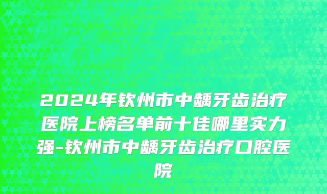 2024年钦州市中龋牙齿治疗医院上榜名单前十佳哪里实力强-钦州市中龋牙齿治疗口腔医院