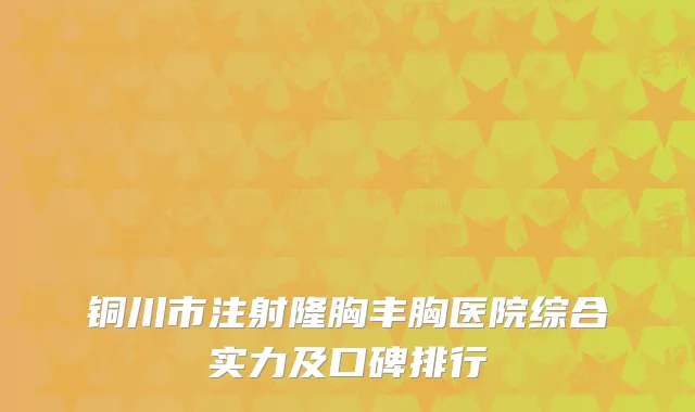 铜川市注射隆胸丰胸医院综合实力及口碑排行