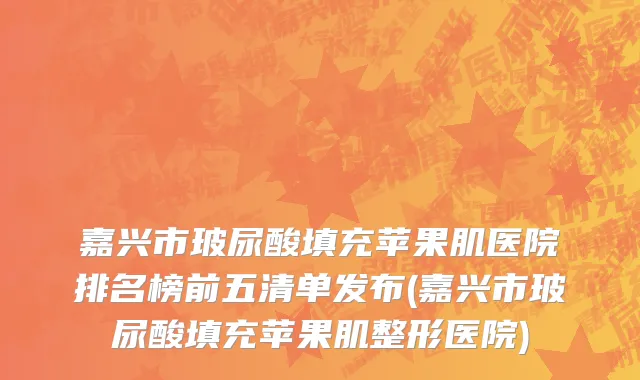 嘉兴市玻尿酸填充苹果肌医院排名榜前五清单发布(嘉兴市玻尿酸填充苹果肌整形医院)