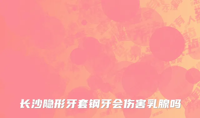 长沙隐形牙套钢牙会伤害乳腺吗