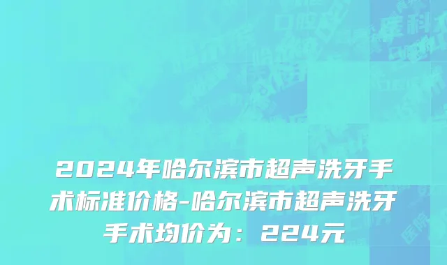 2024年哈尔滨市超声洗牙手术标准价格-哈尔滨市超声洗牙手术均价为：224元