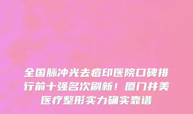 全国脉冲光去痘印医院口碑排行前十强名次刷新！厦门井美医疗整形实力确实靠谱