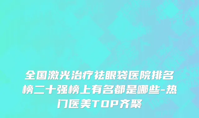 全国激光治疗祛眼袋医院排名榜二十强榜上有名都是哪些-热门医美TOP齐聚