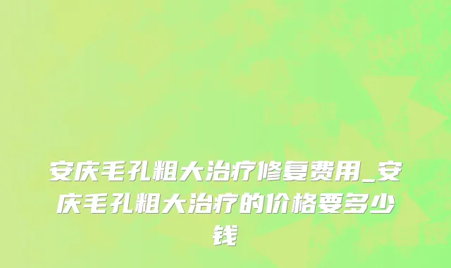 安庆毛孔粗大治疗修复费用_安庆毛孔粗大治疗的价格要多少钱