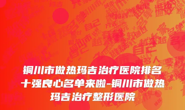 铜川市做热玛吉治疗医院排名十强良心名单来啦-铜川市做热玛吉治疗整形医院