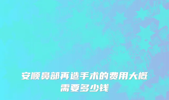 安顺鼻部再造手术的费用大概需要多少钱