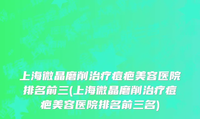 上海微晶磨削治疗痘疤美容医院排名前三(上海微晶磨削治疗痘疤美容医院排名前三名)